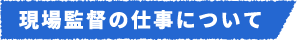 現場監督の仕事について